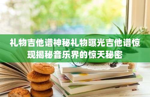 礼物吉他谱神秘礼物曝光吉他谱惊现揭秘音乐界的惊天秘密