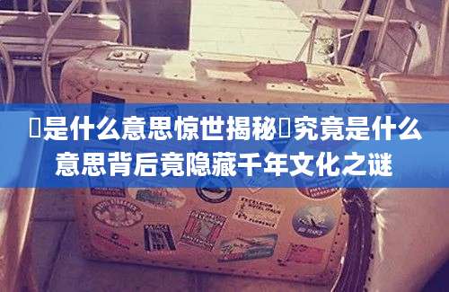 祎是什么意思惊世揭秘祎究竟是什么意思背后竟隐藏千年文化之谜