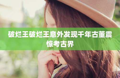 破烂王破烂王意外发现千年古董震惊考古界