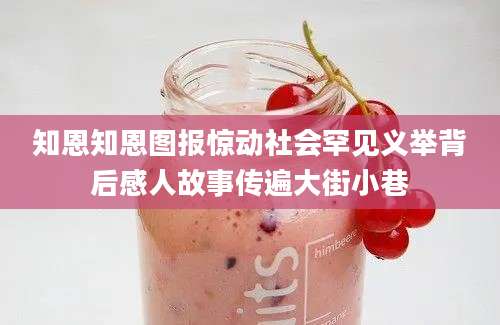 知恩知恩图报惊动社会罕见义举背后感人故事传遍大街小巷