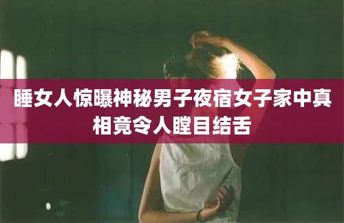 睡女人惊曝神秘男子夜宿女子家中真相竟令人瞠目结舌