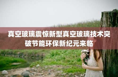 真空玻璃震惊新型真空玻璃技术突破节能环保新纪元来临