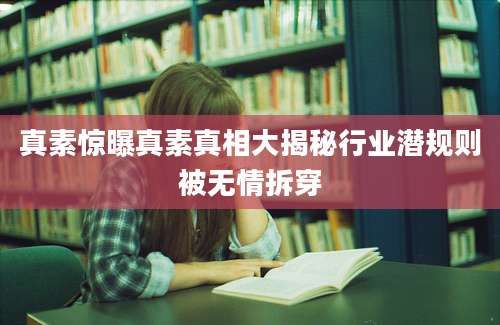 真素惊曝真素真相大揭秘行业潜规则被无情拆穿
