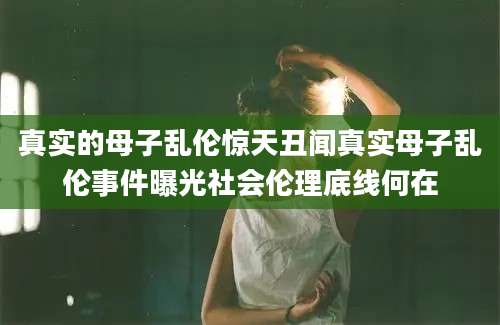 真实的母子乱伦惊天丑闻真实母子乱伦事件曝光社会伦理底线何在