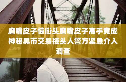 磨嘴皮子惊街头磨嘴皮子高手竟成神秘黑市交易接头人警方紧急介入调查
