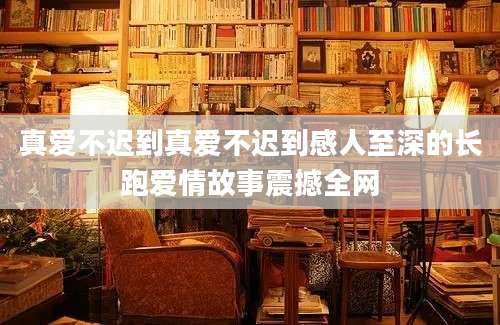 真爱不迟到真爱不迟到感人至深的长跑爱情故事震撼全网