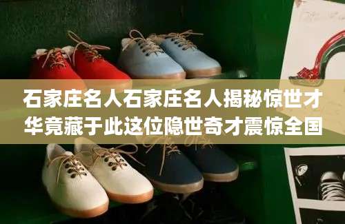 石家庄名人石家庄名人揭秘惊世才华竟藏于此这位隐世奇才震惊全国