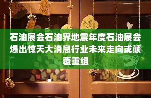 石油展会石油界地震年度石油展会爆出惊天大消息行业未来走向或颠覆重组