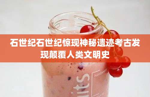 石世纪石世纪惊现神秘遗迹考古发现颠覆人类文明史