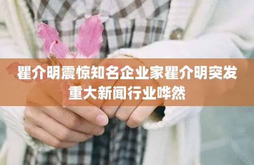 瞿介明震惊知名企业家瞿介明突发重大新闻行业哗然