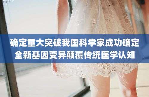 确定重大突破我国科学家成功确定全新基因变异颠覆传统医学认知