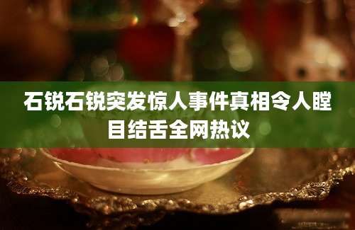 石锐石锐突发惊人事件真相令人瞠目结舌全网热议