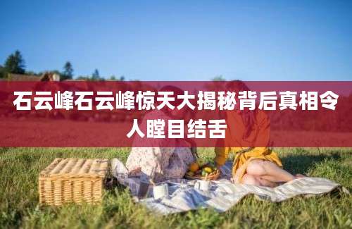 石云峰石云峰惊天大揭秘背后真相令人瞠目结舌