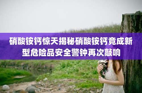 硝酸铵钙惊天揭秘硝酸铵钙竟成新型危险品安全警钟再次敲响
