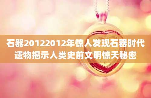 石器20122012年惊人发现石器时代遗物揭示人类史前文明惊天秘密