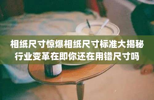 相纸尺寸惊爆相纸尺寸标准大揭秘行业变革在即你还在用错尺寸吗