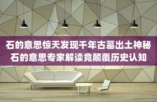 石的意思惊天发现千年古墓出土神秘石的意思专家解读竟颠覆历史认知