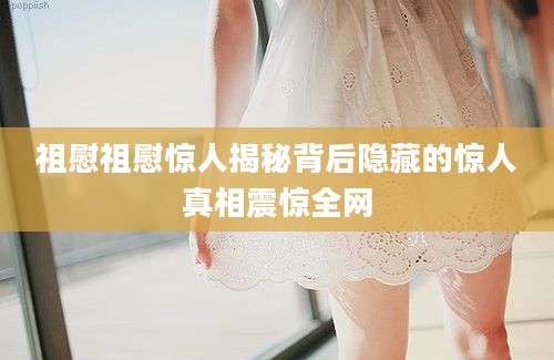 祖慰祖慰惊人揭秘背后隐藏的惊人真相震惊全网