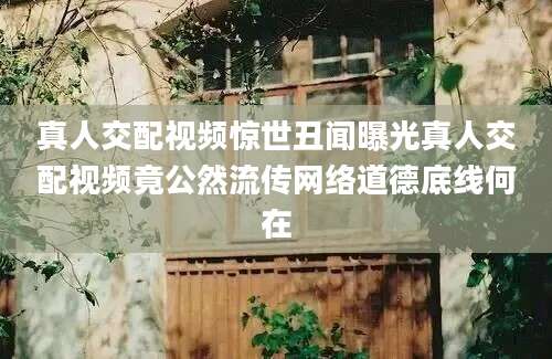 真人交配视频惊世丑闻曝光真人交配视频竟公然流传网络道德底线何在