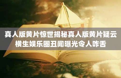 真人版黄片惊世揭秘真人版黄片疑云横生娱乐圈丑闻曝光令人咋舌