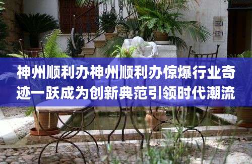 神州顺利办神州顺利办惊爆行业奇迹一跃成为创新典范引领时代潮流
