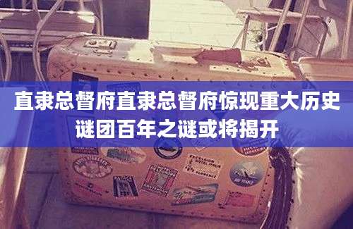 直隶总督府直隶总督府惊现重大历史谜团百年之谜或将揭开