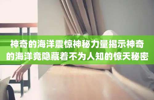 神奇的海洋震惊神秘力量揭示神奇的海洋竟隐藏着不为人知的惊天秘密