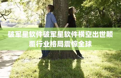 破军星软件破军星软件横空出世颠覆行业格局震惊全球