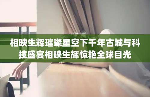 相映生辉璀璨星空下千年古城与科技盛宴相映生辉惊艳全球目光