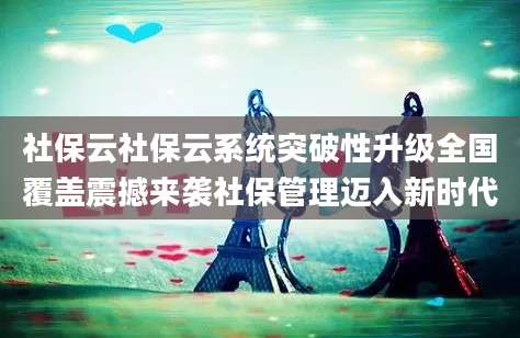 社保云社保云系统突破性升级全国覆盖震撼来袭社保管理迈入新时代