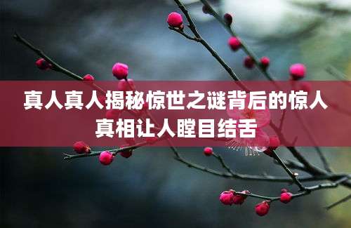 真人真人揭秘惊世之谜背后的惊人真相让人瞠目结舌