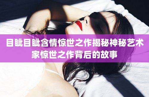 目眦目眦含情惊世之作揭秘神秘艺术家惊世之作背后的故事