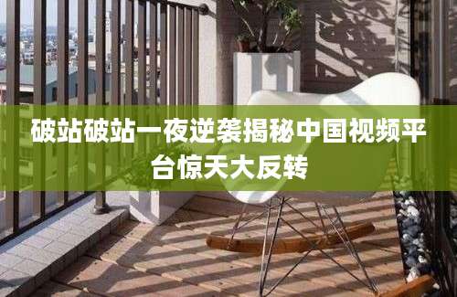 破站破站一夜逆袭揭秘中国视频平台惊天大反转