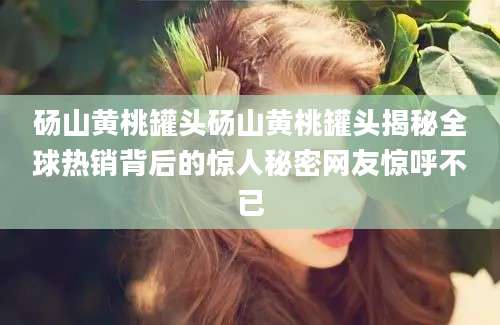 砀山黄桃罐头砀山黄桃罐头揭秘全球热销背后的惊人秘密网友惊呼不已