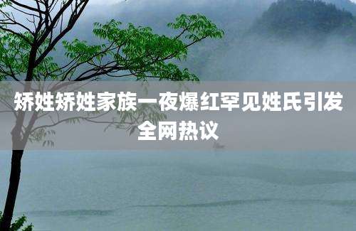 矫姓矫姓家族一夜爆红罕见姓氏引发全网热议