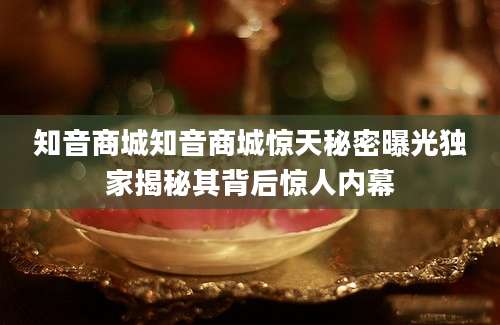 知音商城知音商城惊天秘密曝光独家揭秘其背后惊人内幕