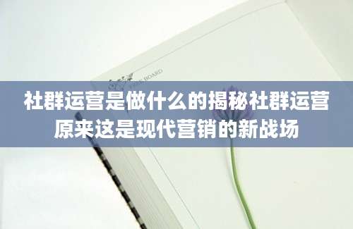 社群运营是做什么的揭秘社群运营原来这是现代营销的新战场