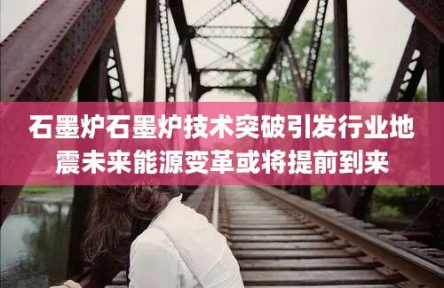 石墨炉石墨炉技术突破引发行业地震未来能源变革或将提前到来