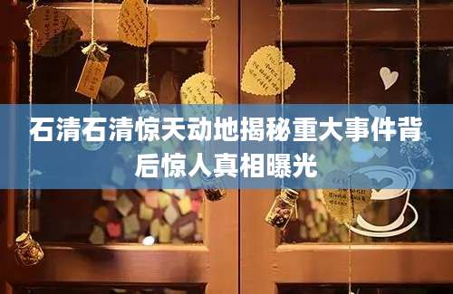 石清石清惊天动地揭秘重大事件背后惊人真相曝光
