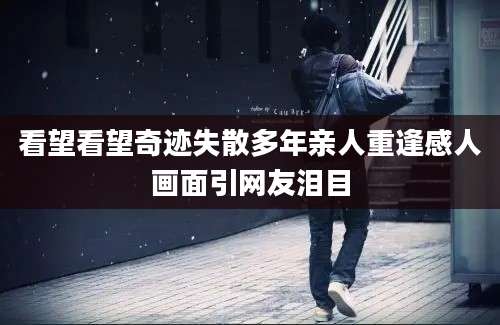 看望看望奇迹失散多年亲人重逢感人画面引网友泪目