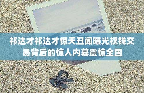 祁达才祁达才惊天丑闻曝光权钱交易背后的惊人内幕震惊全国