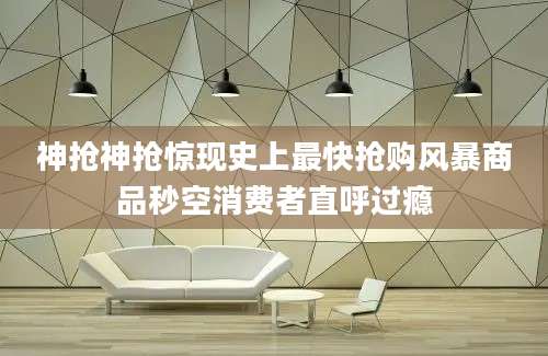 神抢神抢惊现史上最快抢购风暴商品秒空消费者直呼过瘾