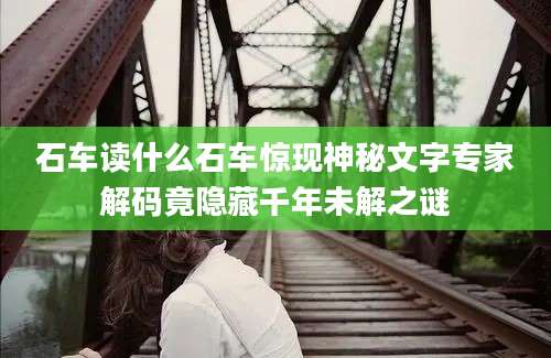 石车读什么石车惊现神秘文字专家解码竟隐藏千年未解之谜