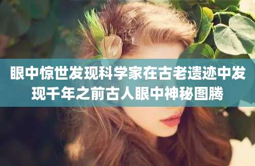 眼中惊世发现科学家在古老遗迹中发现千年之前古人眼中神秘图腾