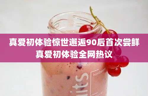 真爱初体验惊世邂逅90后首次尝鲜真爱初体验全网热议