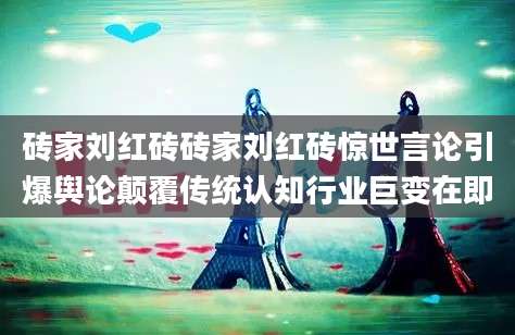 砖家刘红砖砖家刘红砖惊世言论引爆舆论颠覆传统认知行业巨变在即
