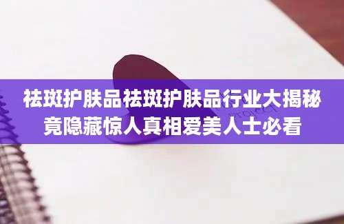 祛斑护肤品祛斑护肤品行业大揭秘竟隐藏惊人真相爱美人士必看