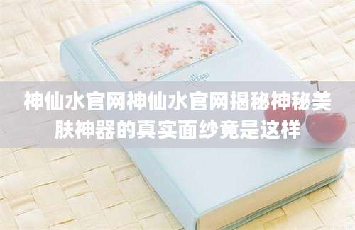 神仙水官网神仙水官网揭秘神秘美肤神器的真实面纱竟是这样