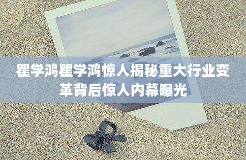 瞿学鸿瞿学鸿惊人揭秘重大行业变革背后惊人内幕曝光