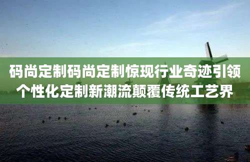 码尚定制码尚定制惊现行业奇迹引领个性化定制新潮流颠覆传统工艺界